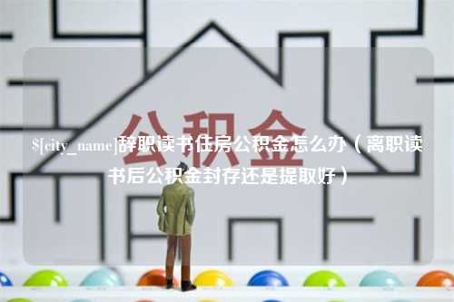 德宏辞职读书住房公积金怎么办（离职读书后公积金封存还是提取好）